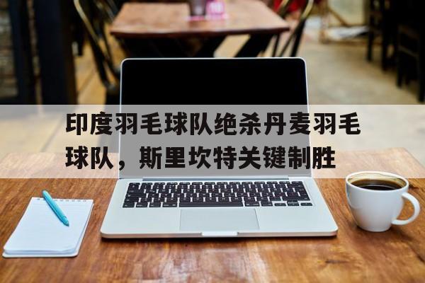 印度羽毛球队绝杀丹麦羽毛球队，斯里坎特关键制胜的简单介绍
