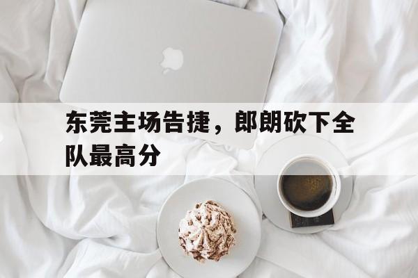 东莞主场告捷，郎朗砍下全队最高分